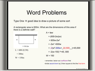 Word Problems
Type One  good idea to draw a picture of some sort
A rectangular area is 600m. What are the dimensions of this area if
there is a definite wall?
A = lxw
= (600-2w)(w)
= 600w-2w²
= -2w² +600w
= -2(w²-300w+_22,500__)+45,000
= -2(w-150) ²+45, 000
W = 150
L = 600-2(150)
= 300m
W = 150m
- remember, factor out coefficient first
-divide second term by 2 then square to find the final term
 