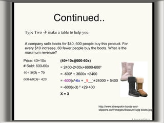 Continued..
Type Two  make a table to help you
A company sells boots for $40, 600 people buy this product. For
every $10 increase, 60 fewer people buy the boots. What is the
maximum revenue?
Price: 40+10x
# Sold: 600-60x
40+10(3) = 70
600-60(3)= 420
(40+10x)(600-60x)
= 2400-2400x+6000-600²
= -600² + 3600x +2400
= -600(x²-6x + _9__)+24000 + 5400
= -600(x-3) ² +29 400
X = 3
http://www.sheepskin-boots-and-
slippers.com/images/discount-ugg-boots.jpg
 
