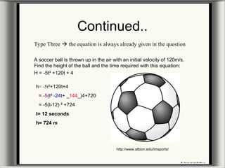 Continued..
Type Three  the equation is always already given in the question
A soccer ball is thrown up in the air with an initial velocity of 120m/s.
Find the height of the ball and the time required with this equation:
H = -5t² +120t + 4
h= -5t²+120t+4
= -5(t² -24t+ _144_)4+720
= -5(t-12) ² +724
t= 12 seconds
h= 724 m
http://www.albion.edu/imsports/
 
