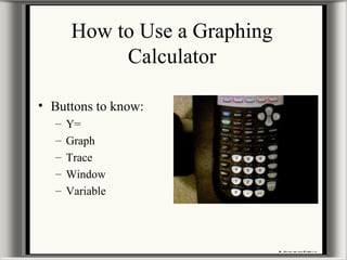 How to Use a Graphing
Calculator
• Buttons to know:
– Y=
– Graph
– Trace
– Window
– Variable
 