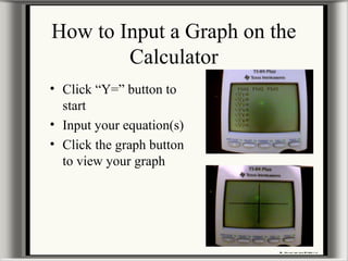 How to Input a Graph on the
Calculator
• Click “Y=” button to
start
• Input your equation(s)
• Click the graph button
to view your graph
 