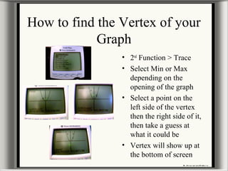 How to find the Vertex of your
Graph
• 2nd
Function > Trace
• Select Min or Max
depending on the
opening of the graph
• Select a point on the
left side of the vertex
then the right side of it,
then take a guess at
what it could be
• Vertex will show up at
the bottom of screen
 
