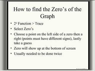 How to find the Zero’s of the
Graph
• 2nd
Function > Trace
• Select Zero’s
• Choose a point on the left side of a zero then a
right (points must have different signs), lastly
take a guess
• Zero will show up at the bottom of screen
• Usually needed to be done twice
 