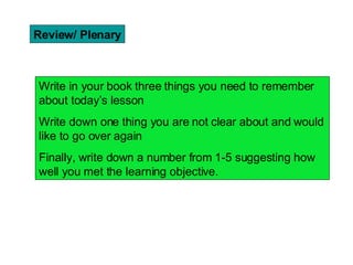 Review/ Plenary Write in your book three things you need to remember about today’s lesson Write down one thing you are not clear about and would like to go over again Finally, write down a number from 1-5 suggesting how well you met the learning objective.