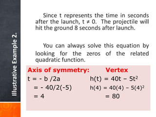 Illustrative Example 2. 
Since t represents the time in seconds 
after the launch, t ≠ 0. The projectile will 
hit the ground 8 seconds after launch. 
You can always solve this equation by 
looking for the zeros of the related 
quadratic function. 
Axis of symmetry: Vertex 
t = - b /2a h(t) = 40t – 5t2 
= - 40/2(-5) h(4) = 40(4) – 5(4)2 
= 4 = 80 
 