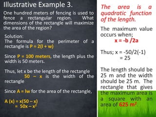 Illustrative Example 3. 
One hundred meters of fencing is used to 
fence a rectangular region. What 
dimensions of the rectangle will maximize 
the area of the region? 
Solution: 
The formula for the perimeter of a 
rectangle is P = 2(l + w) 
Since P = 100 meters, the length plus the 
width is 50 meters. 
Thus, let x be the length of the rectangle 
50 – x is the width of the 
rectangle 
Since A = lw for the area of the rectangle, 
A (x) = x(50 – x) 
= 50x – x2 
The area is a 
quadratic function 
of the length. 
The maximum value 
occurs when; 
x = -b /2a 
Thus; x = -50/2(-1) 
= 25 
The length should be 
25 m and the width 
should be 25 m. The 
rectangle that gives 
the maximum area is 
a square with an 
area of 625 m2. 
 