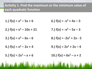 Activity 1. Find the maximum or the minimum value of 
each quadratic function 
1.) f(x) = x2 – 5x + 6 6.) f(x) = -x2 + 4x – 3 
2.) f(x) = x2 – 10x + 21 7.) f(x) = -x2 – 5x – 3 
3.) f(x) = x2 – 6x – 6 8.) f(x) = -2x2 + 2x - 5 
4.) f(x) = x2 – 2x + 4 9.) f(x) = 2x2 + 2x – 4 
5.) f(x) = 2x2 – x + 6 10.) f(x) = 6x2 – x + 2 
 