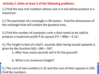 Activity 2. Solve at least 2 of the following problems. 
1.) Find the two real numbers whose sum is 4 and whose product is a 
maximum. 
2.) The perimeter of a rectangle is 38 meters. Find the dimensions of 
the rectangle that will contain the greatest area. 
3.) Find the number of computer units x that needs to be sold to 
produce a maximum profit P (in pesos) if P = 900x – 0.1x2. 
4.) The height in feet of a ball t seconds after being tossed upwards is 
given by the function h(t) = 84t – 16t2. 
a. After how many seconds will it hit the ground? 
b. What is its maximum height? 
5.) The sum of two numbers is 22 and the sum of their squares is 250. 
Find the numbers. 
 
