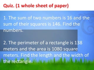 Quiz. (1 whole sheet of paper) 
1. The sum of two numbers is 16 and the 
sum of their squares is 146. Find the 
numbers. 
2. The perimeter of a rectangle is 138 
meters and the area is 1080 square 
meters. Find the length and the width of 
the rectangle. 
