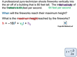 A professional pyro-technician shoots fireworks vertically into 
the air off of a building that is 80 feet tall. The initial 80 feet velocity tall 
of 
the firework initial velocity 
is 64 feet per second. 
64 feet per second 
When 
will the fireworks reach their maximum height? 
What is the maximum height reached by the fireworks? 
maximum height 
h = –16t2 + v0t + h0 
– b 
2a 
t = 
 