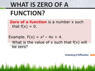 WHAT IS ZERO OF A 
FUNCTION? 
Zero of a function is a number x such 
that f(x) = 0. 
Example. F(x) = x2 – 4x + 4. 
What is the value of x such that f(x) will 
be zero? 
Unlocking of Difficulties 
 