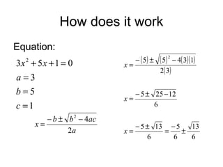 How does it work
Equation:
3x + 5 x + 1 = 0
a=3
b=5
c =1
2

− b ± b 2 − 4ac
x=
2a

x=

− ( 5) ±

( 5) 2 − 4( 3)(1)
2( 3)

− 5 ± 25 − 12
x=
6
x=

− 5 ± 13 − 5
13
=
±
6
6
6

 