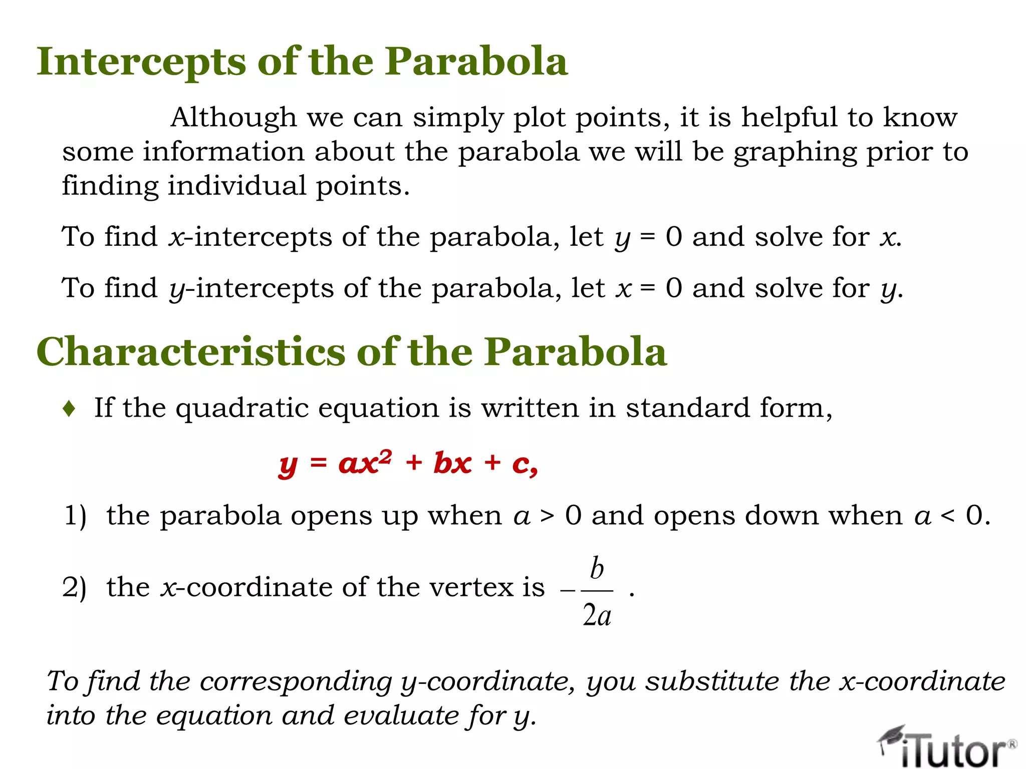 Although we can simply plot points, it is helpful to know
some information about the parabola we will be graphing prior to
finding individual points.
To find x-intercepts of the parabola, let y = 0 and solve for x.
To find y-intercepts of the parabola, let x = 0 and solve for y.
Intercepts of the Parabola
Characteristics of the Parabola
♦ If the quadratic equation is written in standard form,
y = ax2 + bx + c,
1) the parabola opens up when a > 0 and opens down when a < 0.
2) the x-coordinate of the vertex is .
a
b
2
To find the corresponding y-coordinate, you substitute the x-coordinate
into the equation and evaluate for y.
 