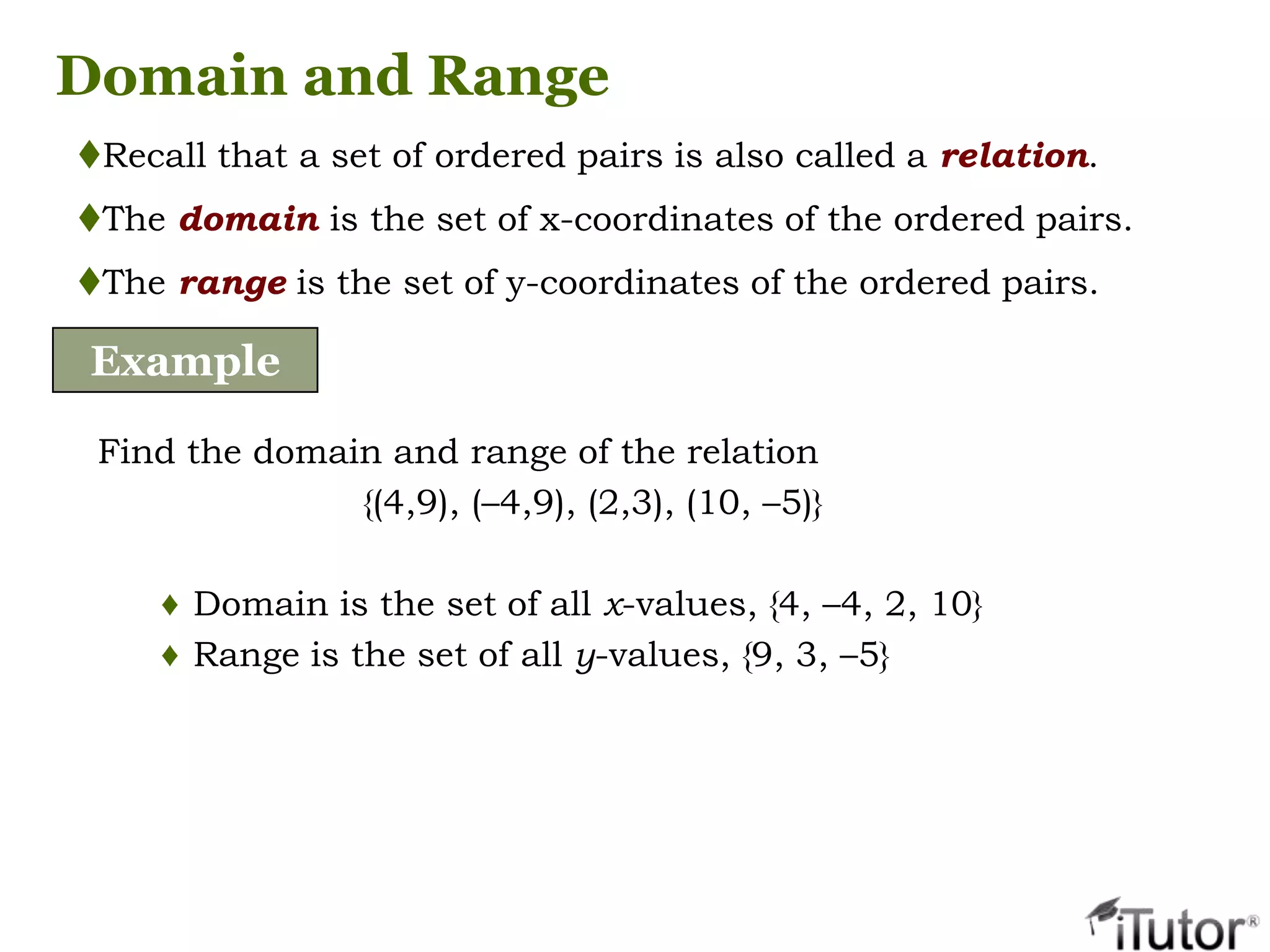 Domain and Range
Recall that a set of ordered pairs is also called a relation.
The domain is the set of x-coordinates of the ordered pairs.
The range is the set of y-coordinates of the ordered pairs.
Example
Find the domain and range of the relation
{(4,9), (–4,9), (2,3), (10, –5)}
♦ Domain is the set of all x-values, {4, –4, 2, 10}
♦ Range is the set of all y-values, {9, 3, –5}
 