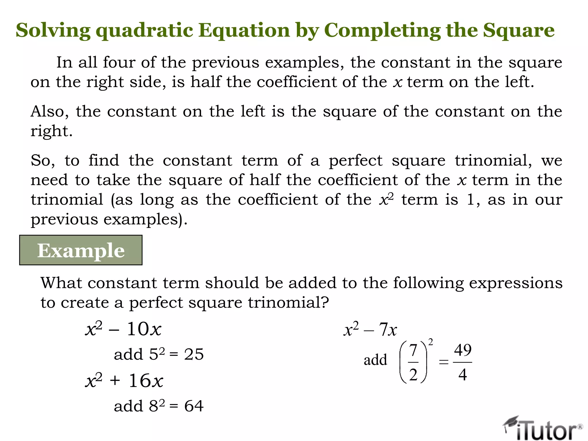 In all four of the previous examples, the constant in the square
on the right side, is half the coefficient of the x term on the left.
Also, the constant on the left is the square of the constant on the
right.
So, to find the constant term of a perfect square trinomial, we
need to take the square of half the coefficient of the x term in the
trinomial (as long as the coefficient of the x2 term is 1, as in our
previous examples).
Solving quadratic Equation by Completing the Square
Example
What constant term should be added to the following expressions
to create a perfect square trinomial?
x2 – 10x
add 52 = 25
x2 + 16x
add 82 = 64
x2 – 7x
add
4
49
2
7
2
 