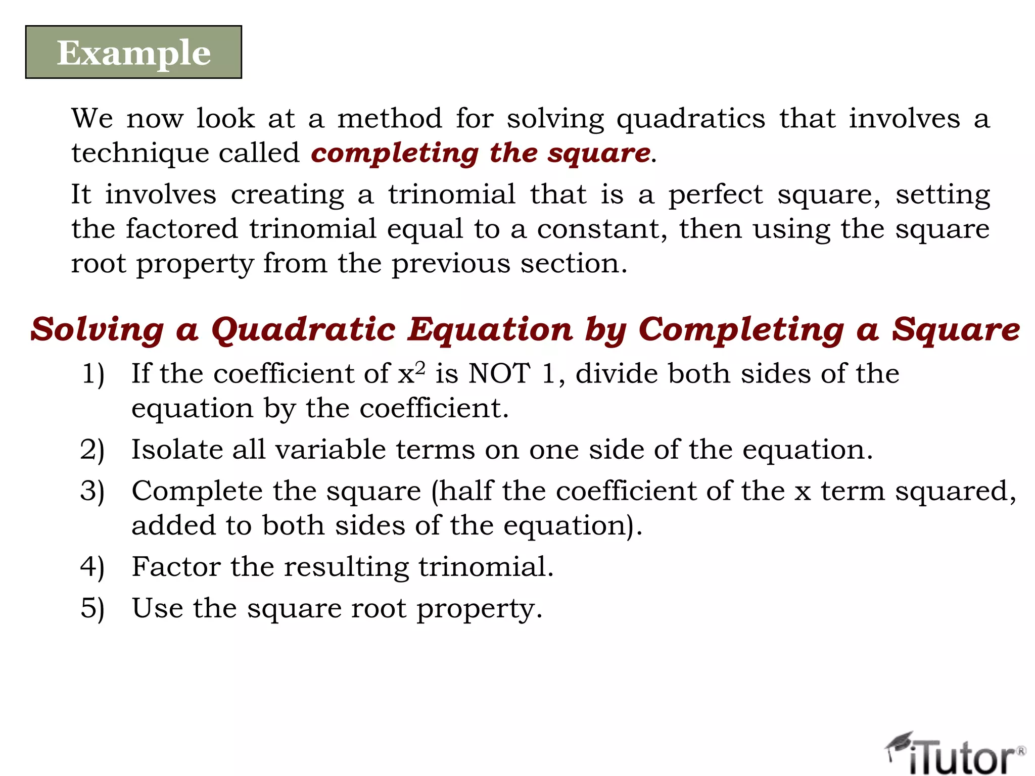 We now look at a method for solving quadratics that involves a
technique called completing the square.
It involves creating a trinomial that is a perfect square, setting
the factored trinomial equal to a constant, then using the square
root property from the previous section.
Example
Solving a Quadratic Equation by Completing a Square
1) If the coefficient of x2 is NOT 1, divide both sides of the
equation by the coefficient.
2) Isolate all variable terms on one side of the equation.
3) Complete the square (half the coefficient of the x term squared,
added to both sides of the equation).
4) Factor the resulting trinomial.
5) Use the square root property.
 