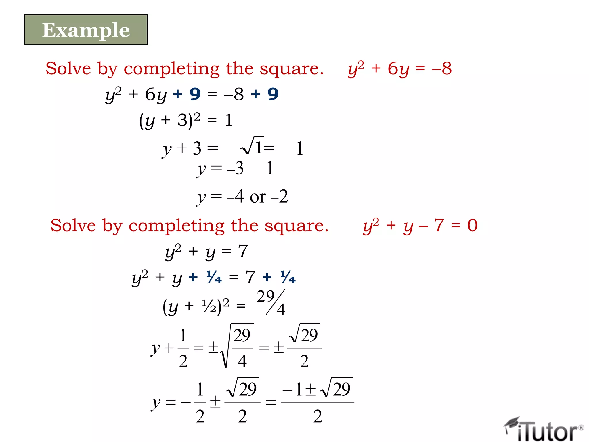 Solve by completing the square. y2 + 6y = 8
y2 + 6y + 9 = 8 + 9
(y + 3)2 = 1
y = 3 1
y = 4 or 2
y + 3 = = 11
Example
Solve by completing the square. y2 + y – 7 = 0
y2 + y = 7
y2 + y + ¼ = 7 + ¼
2
29
4
29
2
1
y
2
291
2
29
2
1
y
(y + ½)2 = 4
29
 