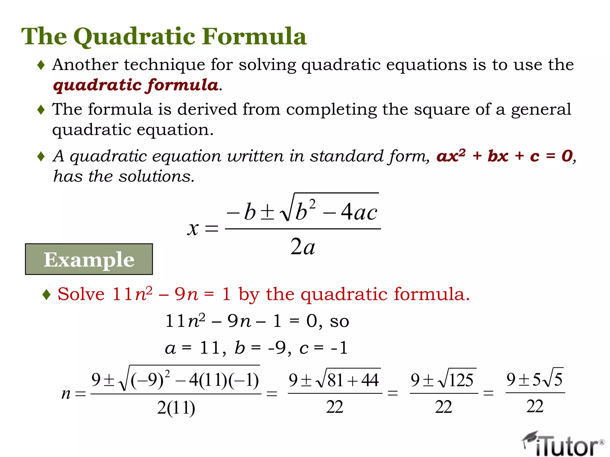 The Quadratic Formula
♦ Another technique for solving quadratic equations is to use the
quadratic formula.
♦ The formula is derived from completing the square of a general
quadratic equation.
♦ A quadratic equation written in standard form, ax2 + bx + c = 0,
has the solutions.
a
acbb
x
2
42
Example
♦ Solve 11n2 – 9n = 1 by the quadratic formula.
11n2 – 9n – 1 = 0, so
a = 11, b = -9, c = -1
)11(2
)1)(11(4)9(9 2
n
22
44819
22
1259
22
559
 