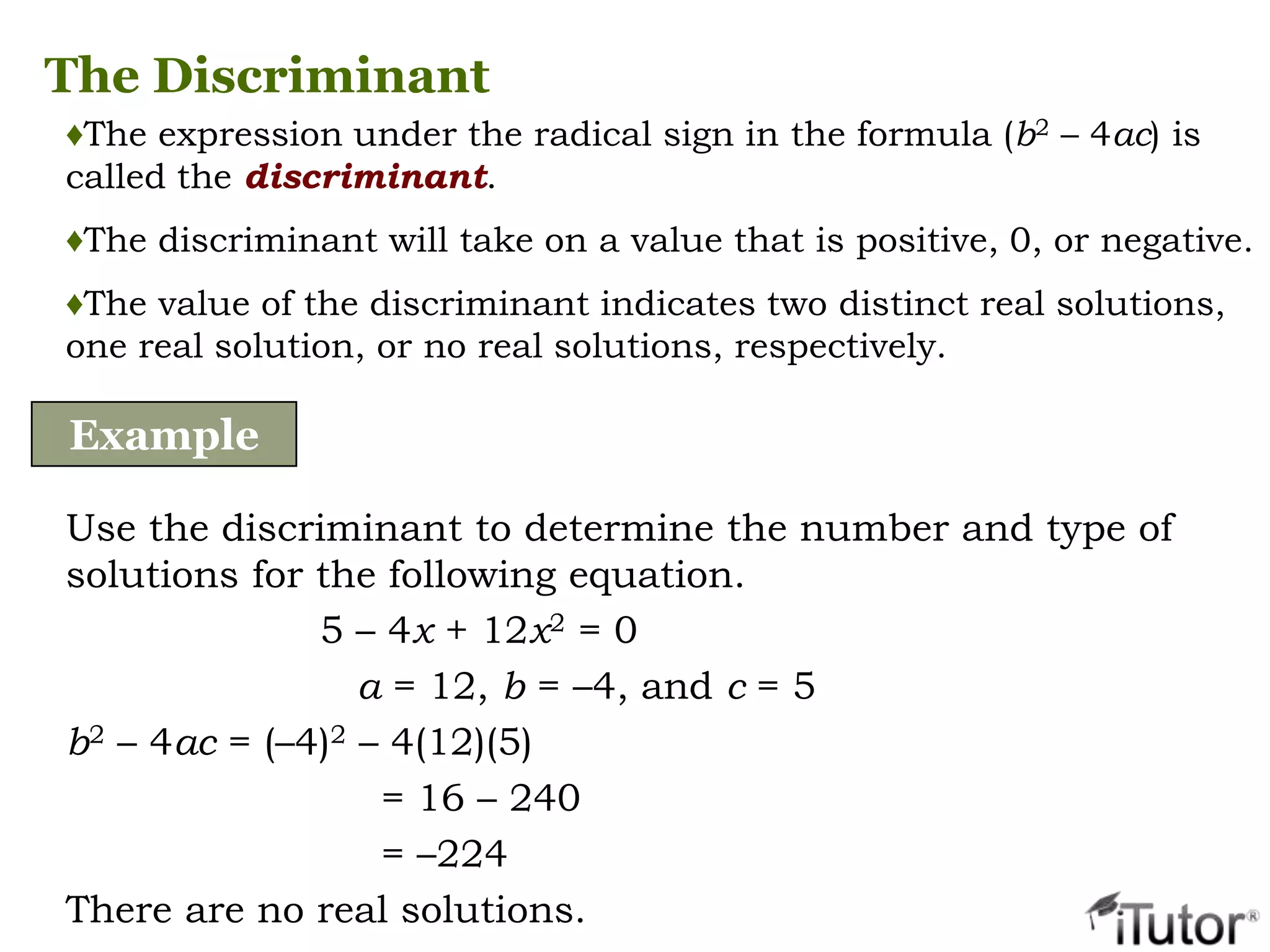 The Discriminant
♦The expression under the radical sign in the formula (b2 – 4ac) is
called the discriminant.
♦The discriminant will take on a value that is positive, 0, or negative.
♦The value of the discriminant indicates two distinct real solutions,
one real solution, or no real solutions, respectively.
Example
Use the discriminant to determine the number and type of
solutions for the following equation.
5 – 4x + 12x2 = 0
a = 12, b = –4, and c = 5
b2 – 4ac = (–4)2 – 4(12)(5)
= 16 – 240
= –224
There are no real solutions.
 