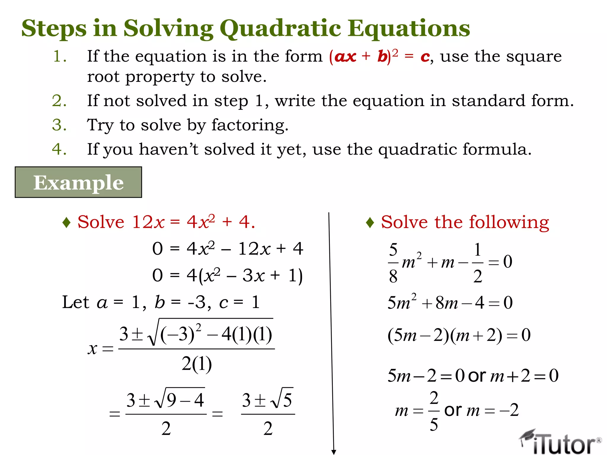 Steps in Solving Quadratic Equations
1. If the equation is in the form (ax + b)2 = c, use the square
root property to solve.
2. If not solved in step 1, write the equation in standard form.
3. Try to solve by factoring.
4. If you haven’t solved it yet, use the quadratic formula.
Example
♦ Solve 12x = 4x2 + 4.
0 = 4x2 – 12x + 4
0 = 4(x2 – 3x + 1)
Let a = 1, b = -3, c = 1
)1(2
)1)(1(4)3(3 2
x
2
493
2
53
0
2
1
8
5 2
mm
0485 2
mm
0)2)(25( mm
02025 mm or
2
5
2
mm or
♦ Solve the following
 