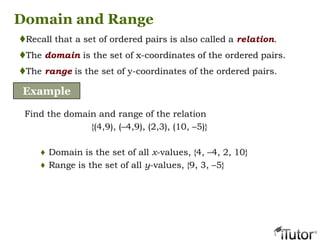 Domain and Range
Recall that a set of ordered pairs is also called a relation.
The domain is the set of x-coordinates of the ordered pairs.
The range is the set of y-coordinates of the ordered pairs.
Example
Find the domain and range of the relation
{(4,9), (–4,9), (2,3), (10, –5)}
♦ Domain is the set of all x-values, {4, –4, 2, 10}
♦ Range is the set of all y-values, {9, 3, –5}
 