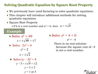 Solving Quadratic Equation by Square Root Property
 We previously have used factoring to solve quadratic equations.
 This chapter will introduce additional methods for solving
quadratic equations.
 Square Root Property
 If b is a real number and a2 = b, then ba
Example
♦ Solve x2 = 49
2x
♦ Solve (y – 3)2 = 4
♦ Solve 2x2 = 4
x2 = 2
749x
y = 3 2
y = 1 or 5
243y
♦ Solve x2 + 4 = 0
x2 = 4
There is no real solution
because the square root of 4
is not a real number.
 