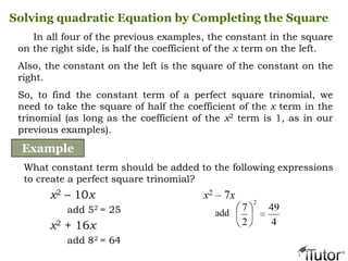 In all four of the previous examples, the constant in the square
on the right side, is half the coefficient of the x term on the left.
Also, the constant on the left is the square of the constant on the
right.
So, to find the constant term of a perfect square trinomial, we
need to take the square of half the coefficient of the x term in the
trinomial (as long as the coefficient of the x2 term is 1, as in our
previous examples).
Solving quadratic Equation by Completing the Square
Example
What constant term should be added to the following expressions
to create a perfect square trinomial?
x2 – 10x
add 52 = 25
x2 + 16x
add 82 = 64
x2 – 7x
add
4
49
2
7
2
 