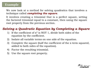 We now look at a method for solving quadratics that involves a
technique called completing the square.
It involves creating a trinomial that is a perfect square, setting
the factored trinomial equal to a constant, then using the square
root property from the previous section.
Example
Solving a Quadratic Equation by Completing a Square
1) If the coefficient of x2 is NOT 1, divide both sides of the
equation by the coefficient.
2) Isolate all variable terms on one side of the equation.
3) Complete the square (half the coefficient of the x term squared,
added to both sides of the equation).
4) Factor the resulting trinomial.
5) Use the square root property.
 