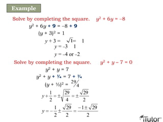 Solve by completing the square. y2 + 6y = 8
y2 + 6y + 9 = 8 + 9
(y + 3)2 = 1
y = 3 1
y = 4 or 2
y + 3 = = 11
Example
Solve by completing the square. y2 + y – 7 = 0
y2 + y = 7
y2 + y + ¼ = 7 + ¼
2
29
4
29
2
1
y
2
291
2
29
2
1
y
(y + ½)2 = 4
29
 