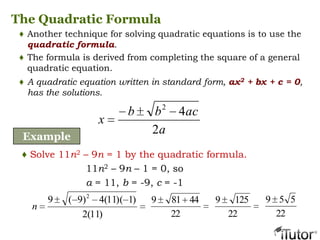 The Quadratic Formula
♦ Another technique for solving quadratic equations is to use the
quadratic formula.
♦ The formula is derived from completing the square of a general
quadratic equation.
♦ A quadratic equation written in standard form, ax2 + bx + c = 0,
has the solutions.
a
acbb
x
2
42
Example
♦ Solve 11n2 – 9n = 1 by the quadratic formula.
11n2 – 9n – 1 = 0, so
a = 11, b = -9, c = -1
)11(2
)1)(11(4)9(9 2
n
22
44819
22
1259
22
559
 