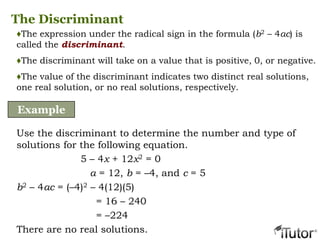 The Discriminant
♦The expression under the radical sign in the formula (b2 – 4ac) is
called the discriminant.
♦The discriminant will take on a value that is positive, 0, or negative.
♦The value of the discriminant indicates two distinct real solutions,
one real solution, or no real solutions, respectively.
Example
Use the discriminant to determine the number and type of
solutions for the following equation.
5 – 4x + 12x2 = 0
a = 12, b = –4, and c = 5
b2 – 4ac = (–4)2 – 4(12)(5)
= 16 – 240
= –224
There are no real solutions.
 