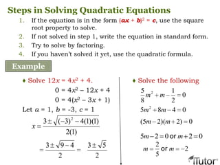 Steps in Solving Quadratic Equations
1. If the equation is in the form (ax + b)2 = c, use the square
root property to solve.
2. If not solved in step 1, write the equation in standard form.
3. Try to solve by factoring.
4. If you haven’t solved it yet, use the quadratic formula.
Example
♦ Solve 12x = 4x2 + 4.
0 = 4x2 – 12x + 4
0 = 4(x2 – 3x + 1)
Let a = 1, b = -3, c = 1
)1(2
)1)(1(4)3(3 2
x
2
493
2
53
0
2
1
8
5 2
mm
0485 2
mm
0)2)(25( mm
02025 mm or
2
5
2
mm or
♦ Solve the following
 