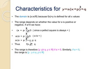 Characteristics for
• The domain is {x:x∈R} because f(x)=y is defined for all x values
• The range depends on whether the value for a is positive or
negative. If a>0 we have:
• ( since a pefect square is always + )
• ( a is + )
• Thus f(x) q
• The range is therefore {y :y≥ q, y ∈ R} if a > 0. Similarly, if a < 0,
the range is {y : y ≤ q ,y ∈ R}
 