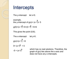 Intercepts
The y-intercept: let x=0.
example,
the y-intercept of g(x)= (x−1)+ 5
g(0)=(x−1) +5=(0−1) +5=6
This gives the point (0;6).
The x-intercept: let y=0.
g(x)=(x−1) +5
0= (x-1) + 5
-5 = (x-1)
which has no real solutions. Therefore, the
graph of g(x) lies above the x-axis and
does not have any x-intercepts.
 