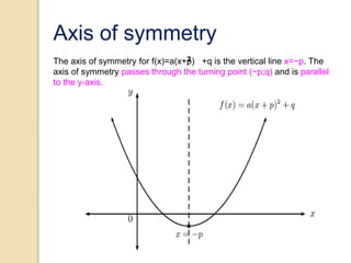 Axis of symmetry
The axis of symmetry for f(x)=a(x+p) +q is the vertical line x=−p. The
axis of symmetry passes through the turning point (−p;q) and is parallel
to the y-axis.
 
