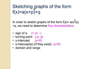 Sketching graphs of the form
f(x)=a(x+p)+q
In order to sketch graphs of the form f(x)= a(x+p)
+q, we need to determine five characteristics:
• sign of a (+ or - )
• turning point (-p; q)
• y-intercept (x=0)
• x-intercept(s) (if they exist) (y=0)
• domain and range
 