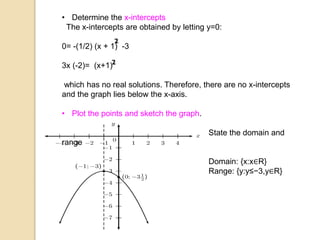 • Determine the x-intercepts
The x-intercepts are obtained by letting y=0:
0= -(1/2) (x + 1) -3
3x (-2)= (x+1)
which has no real solutions. Therefore, there are no x-intercepts
and the graph lies below the x-axis.
• Plot the points and sketch the graph.
State the domain and
range
Domain: {x:x∈R}
Range: {y:y≤−3,y∈R}
 