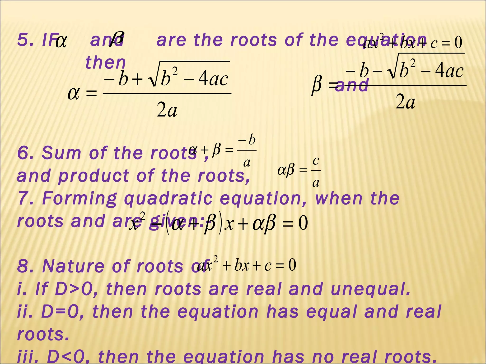 5. IF and are the roots of the equation
then
and
6. Sum of the roots ,
and product of the roots,
7. Forming quadratic equation, when the
roots and are given:-
8. Nature of roots of
i. If D>0, then roots are real and unequal.
ii. D=0, then the equation has equal and real
roots.
iii. D<0, then the equation has no real roots.
α β 02
=++ cbxax
a
acbb
2
42
−+−
=α a
acbb
2
42
−−−
=β
a
b−
=+ βα
a
c
=αβ
( ) 02
=++− αββα xx
02
=++ cbxax
 