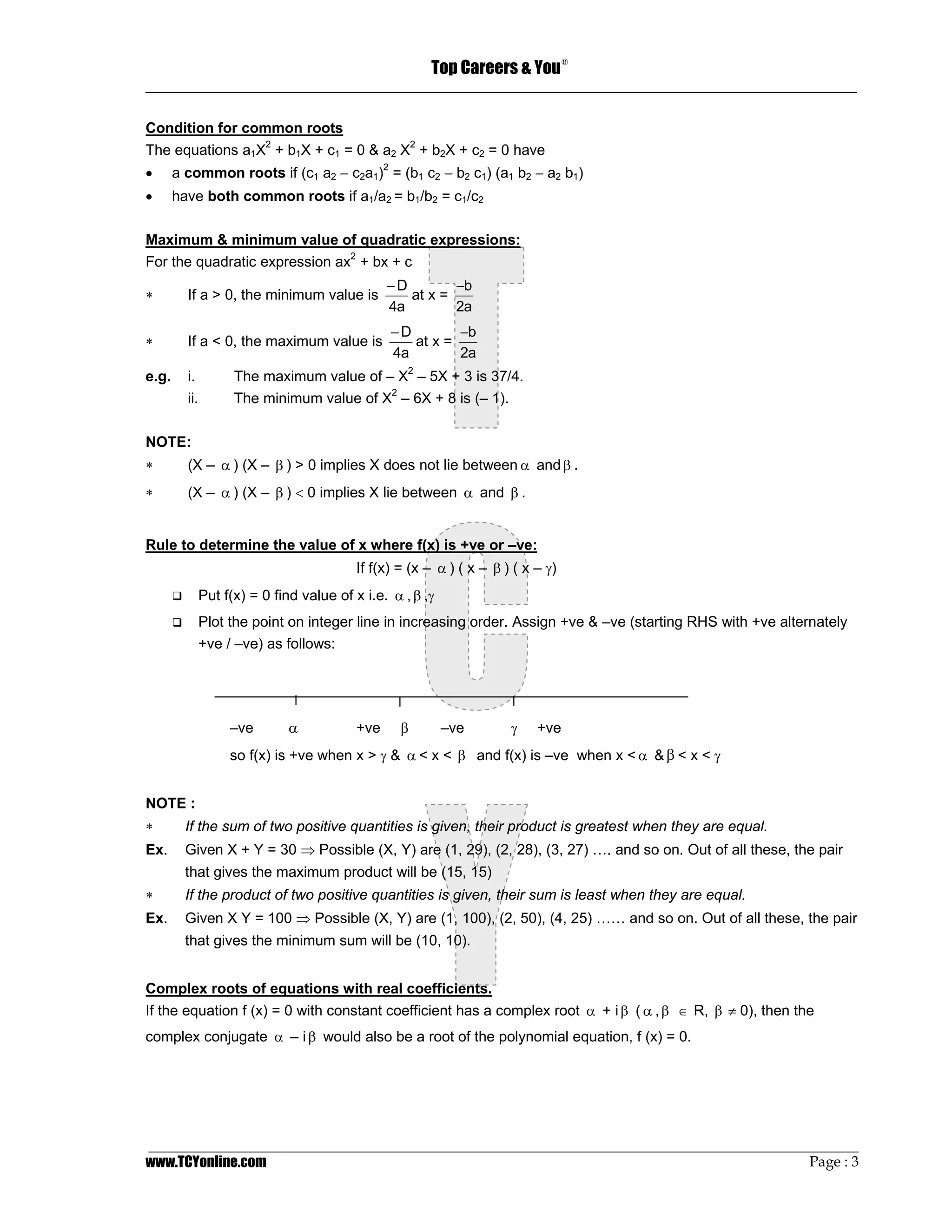 Top Careers & You
                                                                                   ®

_________________________________________________________________________________

Condition for common roots
The equations a1X2 + b1X + c1 = 0 & a2 X2 + b2X + c2 = 0 have
•      a common roots if (c1 a2 − c2a1)2 = (b1 c2 − b2 c1) (a1 b2 − a2 b1)
•      have both common roots if a1/a2 = b1/b2 = c1/c2

Maximum & minimum value of quadratic expressions:
For the quadratic expression ax2 + bx + c
                                                 −D        −b
∗        If a > 0, the minimum value is             at x =
                                                 4a        2a
                                                 −D        −b
∗        If a < 0, the maximum value is             at x =
                                                 4a        2a
e.g.     i.          The maximum value of – X2 – 5X + 3 is 37/4.
         ii.         The minimum value of X2 – 6X + 8 is (– 1).

NOTE:
∗        (X – α ) (X – β ) > 0 implies X does not lie between α and β .
∗        (X – α ) (X – β ) < 0 implies X lie between α and β .


Rule to determine the value of x where f(x) is +ve or –ve:
                                           If f(x) = (x – α ) ( x – β ) ( x – γ)
               Put f(x) = 0 find value of x i.e. α , β ,γ
               Plot the point on integer line in increasing order. Assign +ve & –ve (starting RHS with +ve alternately
               +ve / –ve) as follows:




                    –ve        α           +ve     β        –ve        γ    +ve
                    so f(x) is +ve when x > γ & α < x < β and f(x) is –ve when x < α & β < x < γ


NOTE :
∗        If the sum of two positive quantities is given, their product is greatest when they are equal.
Ex.      Given X + Y = 30 ⇒ Possible (X, Y) are (1, 29), (2, 28), (3, 27) …. and so on. Out of all these, the pair
         that gives the maximum product will be (15, 15)
∗        If the product of two positive quantities is given, their sum is least when they are equal.
Ex.      Given X Y = 100 ⇒ Possible (X, Y) are (1, 100), (2, 50), (4, 25) …… and so on. Out of all these, the pair
         that gives the minimum sum will be (10, 10).


Complex roots of equations with real coefficients.
If the equation f (x) = 0 with constant coefficient has a complex root α + i β ( α , β ∈ R, β ≠ 0), then the
complex conjugate α – i β would also be a root of the polynomial equation, f (x) = 0.




_________________________________________________________________________________________________
www.TCYonline.com                                                                         Page : 3
 