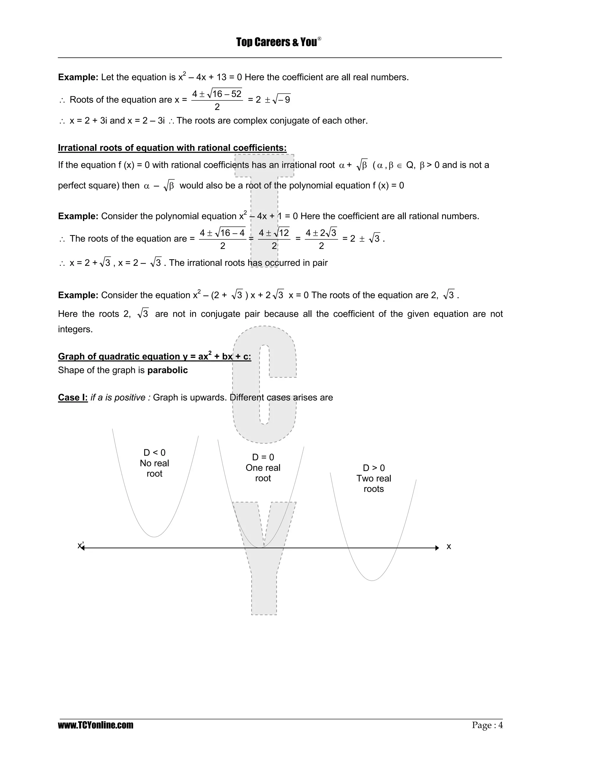 Top Careers & You
                                                                     ®

_________________________________________________________________________________

Example: Let the equation is x2 – 4x + 13 = 0 Here the coefficient are all real numbers.
                                 4 ± 16 − 52
∴ Roots of the equation are x =                = 2 ± −9
                                       2
∴ x = 2 + 3i and x = 2 – 3i ∴ The roots are complex conjugate of each other.

Irrational roots of equation with rational coefficients:
If the equation f (x) = 0 with rational coefficients has an irrational root α +    β ( α , β ∈ Q, β > 0 and is not a

perfect square) then α –     β would also be a root of the polynomial equation f (x) = 0


Example: Consider the polynomial equation x2 – 4x + 1 = 0 Here the coefficient are all rational numbers.
                                      4 ± 16 − 4   4 ± 12   4±2 3
∴ The roots of the equation are =                =        =       =2 ±                3.
                                          2           2       2
∴ x=2+ 3,x=2–             3 . The irrational roots has occurred in pair


Example: Consider the equation x2 – (2 +        3 ) x + 2 3 x = 0 The roots of the equation are 2,       3.

Here the roots 2,     3 are not in conjugate pair because all the coefficient of the given equation are not
integers.

Graph of quadratic equation y = ax2 + bx + c:
Shape of the graph is parabolic

Case I: if a is positive : Graph is upwards. Different cases arises are




                      D<0
                                                   D=0
                     No real                      One real                         D>0
                      root
                                                   root                           Two real
                                                                                   roots




     x’                                                                                                 x




_________________________________________________________________________________________________
www.TCYonline.com                                                                         Page : 4
 