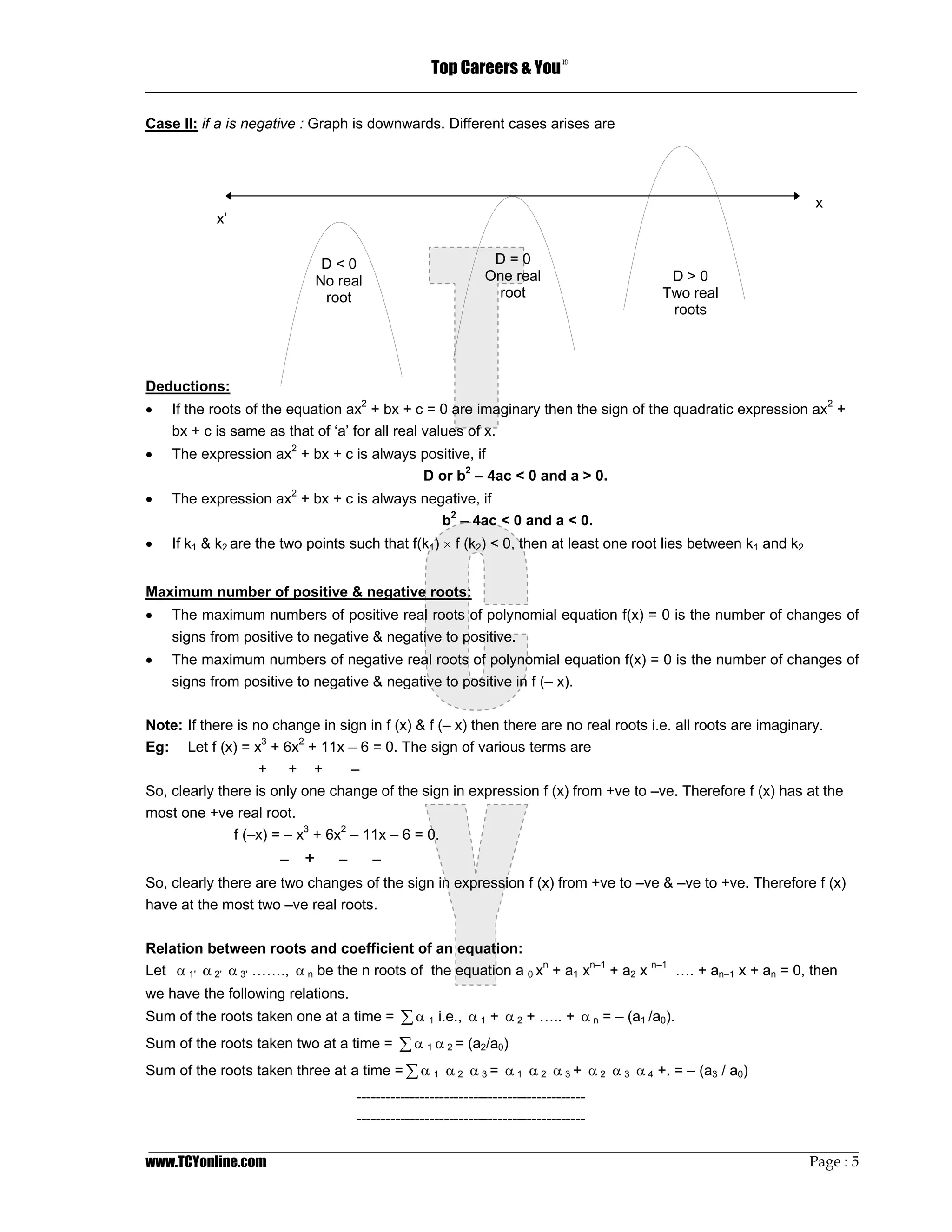 Top Careers & You
                                                                               ®

_________________________________________________________________________________

Case II: if a is negative : Graph is downwards. Different cases arises are




                                                                                                                x
           x’


                               D<0                              D=0
                              No real                          One real                 D>0
                               root                             root                   Two real
                                                                                        roots




Deductions:
•   If the roots of the equation ax2 + bx + c = 0 are imaginary then the sign of the quadratic expression ax2 +
    bx + c is same as that of ‘a’ for all real values of x.
•   The expression ax2 + bx + c is always positive, if
                                          D or b2 – 4ac < 0 and a > 0.
•   The expression ax2 + bx + c is always negative, if
                                             b2 – 4ac < 0 and a < 0.
•   If k1 & k2 are the two points such that f(k1) × f (k2) < 0, then at least one root lies between k1 and k2


Maximum number of positive & negative roots:
•   The maximum numbers of positive real roots of polynomial equation f(x) = 0 is the number of changes of
    signs from positive to negative & negative to positive.
•   The maximum numbers of negative real roots of polynomial equation f(x) = 0 is the number of changes of
    signs from positive to negative & negative to positive in f (– x).

Note: If there is no change in sign in f (x) & f (– x) then there are no real roots i.e. all roots are imaginary.
Eg: Let f (x) = x3 + 6x2 + 11x – 6 = 0. The sign of various terms are
                   + + +          –
So, clearly there is only one change of the sign in expression f (x) from +ve to –ve. Therefore f (x) has at the
most one +ve real root.
              f (–x) = – x3 + 6x2 – 11x – 6 = 0.
                      –   +      –      –
So, clearly there are two changes of the sign in expression f (x) from +ve to –ve & –ve to +ve. Therefore f (x)
have at the most two –ve real roots.

Relation between roots and coefficient of an equation:
Let α 1' α 2' α 3' ……., α n be the n roots of the equation a 0 xn + a1 xn–1 + a2 x n–1 …. + an–1 x + an = 0, then
we have the following relations.
Sum of the roots taken one at a time = ∑ α 1 i.e., α 1 + α 2 + ….. + α n = – (a1 /a0).
Sum of the roots taken two at a time = ∑ α 1 α 2 = (a2/a0)
Sum of the roots taken three at a time = ∑ α 1 α 2 α 3 = α 1 α 2 α 3 + α 2 α 3 α 4 +. = – (a3 / a0)
                                     -----------------------------------------------
                                     -----------------------------------------------
_________________________________________________________________________________________________
www.TCYonline.com                                                                         Page : 5
 