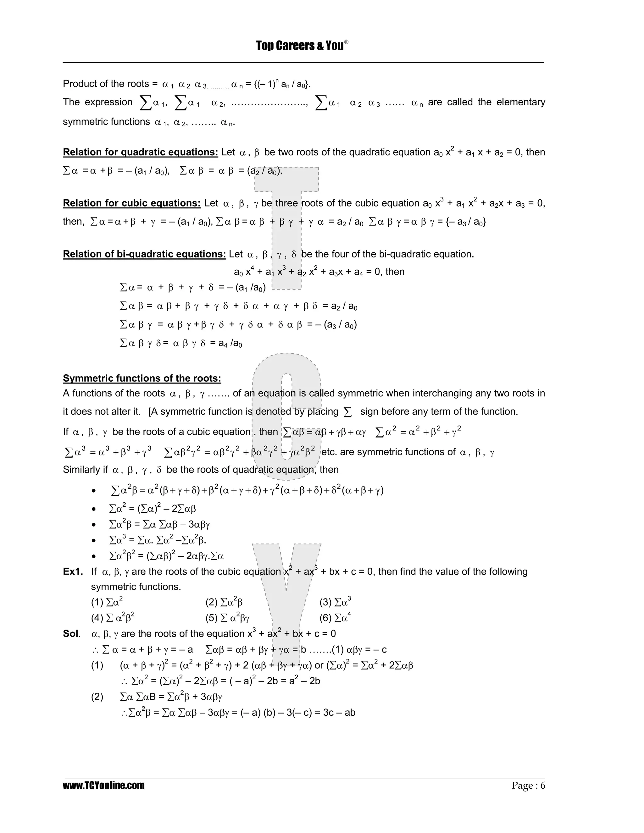 Top Careers & You
                                                                                 ®

_________________________________________________________________________________

Product of the roots = α 1 α 2 α 3. ……… α n = {(– 1)n an / a0}.
The expression       ∑α , ∑α
                           1         1    α 2, …………………..,              ∑α    1       α 2 α 3 …… α n are called the elementary
symmetric functions α 1, α 2, …….. α n.


Relation for quadratic equations: Let α , β be two roots of the quadratic equation a0 x2 + a1 x + a2 = 0, then
∑ α = α + β = – (a1 / a0), ∑ α β = α β = (a2 / a0).


Relation for cubic equations: Let α , β , γ be three roots of the cubic equation a0 x3 + a1 x2 + a2x + a3 = 0,
then, ∑ α = α + β + γ = – (a1 / a0), ∑ α β = α β + β γ + γ α = a2 / a0 ∑ α β γ = α β γ = {– a3 / a0}


Relation of bi-quadratic equations: Let α , β , γ , δ be the four of the bi-quadratic equation.
                                                a0 x4 + a1 x3 + a2 x2 + a3x + a4 = 0, then
               ∑ α = α + β + γ + δ = – (a1 /a0)
               ∑ α β = α β + β γ + γ δ + δ α + α γ + β δ = a2 / a0
               ∑ α β γ = α β γ + β γ δ + γ δ α + δ α β = – (a3 / a0)
               ∑ α β γ δ = α β γ δ = a4 /a0


Symmetric functions of the roots:
A functions of the roots α , β , γ ……. of an equation is called symmetric when interchanging any two roots in
it does not alter it. [A symmetric function is denoted by placing                ∑ sign before any term of the function.
If α , β , γ be the roots of a cubic equation , then          ∑ αβ = αβ + γβ + αγ ∑ α 2 = α 2 + β 2 + γ 2
∑ α 3 = α 3 + β3 + γ 3      ∑ αβ 2 γ 2 = αβ 2 γ 2 + βα 2 γ 2 + γα 2 β 2 etc. are symmetric functions of α , β , γ
Similarly if α , β , γ , δ be the roots of quadratic equation, then

       •     ∑ α 2β = α 2 (β + γ + δ) + β2 (α + γ + δ) + γ 2 (α + β + δ) + δ 2 (α + β + γ )
       •     ∑α2 = (∑α)2 – 2∑αβ
       •     ∑α2β = ∑α ∑αβ − 3αβγ
       •     ∑α3 = ∑α. ∑α2 –∑α2β.
       •     ∑α2β2 = (∑αβ)2 – 2αβγ.∑α
Ex1. If α, β, γ are the roots of the cubic equation x2 + ax3 + bx + c = 0, then find the value of the following
       symmetric functions.
       (1) ∑α2                           (2) ∑α2β                       (3) ∑α3
       (4) ∑ α2β2                        (5) ∑ α2βγ                     (6) ∑α4
Sol.   α, β, γ are the roots of the equation x3 + ax2 + bx + c = 0
       ∴∑α=α+β+γ=–a                      ∑αβ = αβ + βγ + γα = b …….(1) αβγ = – c
       (1)     (α + β + γ)2 = (α2 + β2 + γ) + 2 (αβ + βγ + γα) or (∑α)2 = ∑α2 + 2∑αβ
               ∴ ∑α2 = (∑α)2 – 2∑αβ = ( − a)2 – 2b = a2 – 2b
               ∑α ∑αB = ∑α β + 3αβγ
                                2
       (2)
               ∴∑α β = ∑α ∑αβ − 3αβγ = (– a) (b) – 3(– c) = 3c – ab
                     2




_________________________________________________________________________________________________
www.TCYonline.com                                                                         Page : 6
 