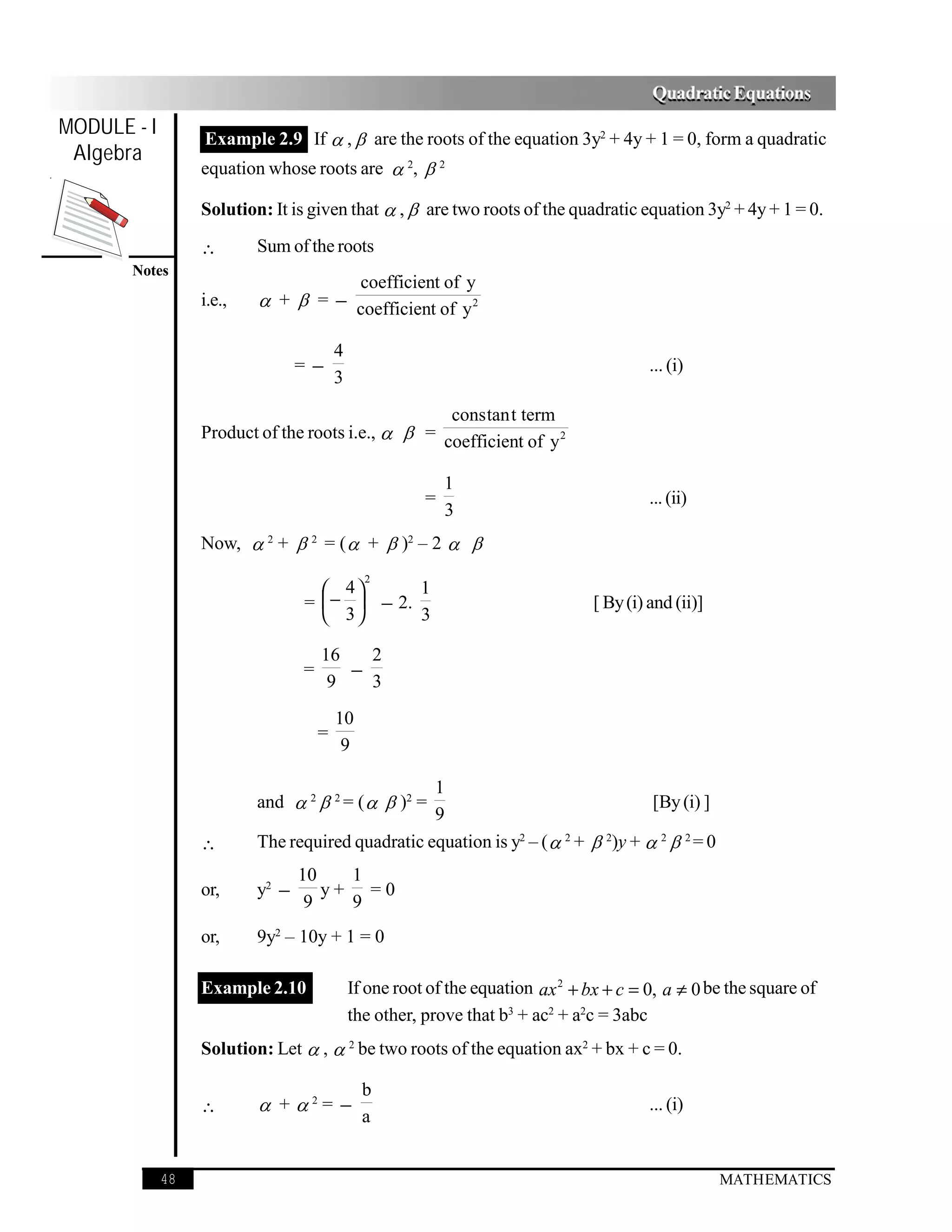 Quadratic Equations
MODULE - I        Example 2.9 If  ,  are the roots of the equation 3y2 + 4y + 1 = 0, form a quadratic
 Algebra
                  equation whose roots are  2,  2

                  Solution: It is given that  ,  are two roots of the quadratic equation 3y2 + 4y + 1 = 0.

                  ∴       Sum of the roots
       Notes
                                              coefficient of y
                  i.e.,    +  = − coefficient of y 2

                                         4
                                 =−                                                       ... (i)
                                         3
                                                    cons tan t term
                  Product of the roots i.e.,   = coefficient of y 2

                                                            1
                                                        =                                 ... (ii)
                                                            3
                  Now,  2 +  2 = (  +  )2 – 2  
                                               2
                                    4       1
                                 =  −  − 2.                                    [ By (i) and (ii)]
                                    3       3

                                     16   2
                                 =      −
                                      9   3
                                         10
                                     =
                                          9

                                                  1
                          and  2  2 = (   )2 =                                 [By (i) ]
                                                  9
                  ∴       The required quadratic equation is y2 – (  2 +  2)y +  2  2 = 0
                                 10   1
                  or,     y2 −      y+ =0
                                  9   9
                  or,     9y2 – 10y + 1 = 0

                  Example 2.10               If one root of the equation ax 2 + bx + c = 0, a ≠ 0 be the square of
                                             the other, prove that b3 + ac2 + a2c = 3abc
                  Solution: Let  ,  2 be two roots of the equation ax2 + bx + c = 0.

                                               b
                  ∴        + 2= −                                                       ... (i)
                                               a


             48                                                                                       MATHEMATICS
 