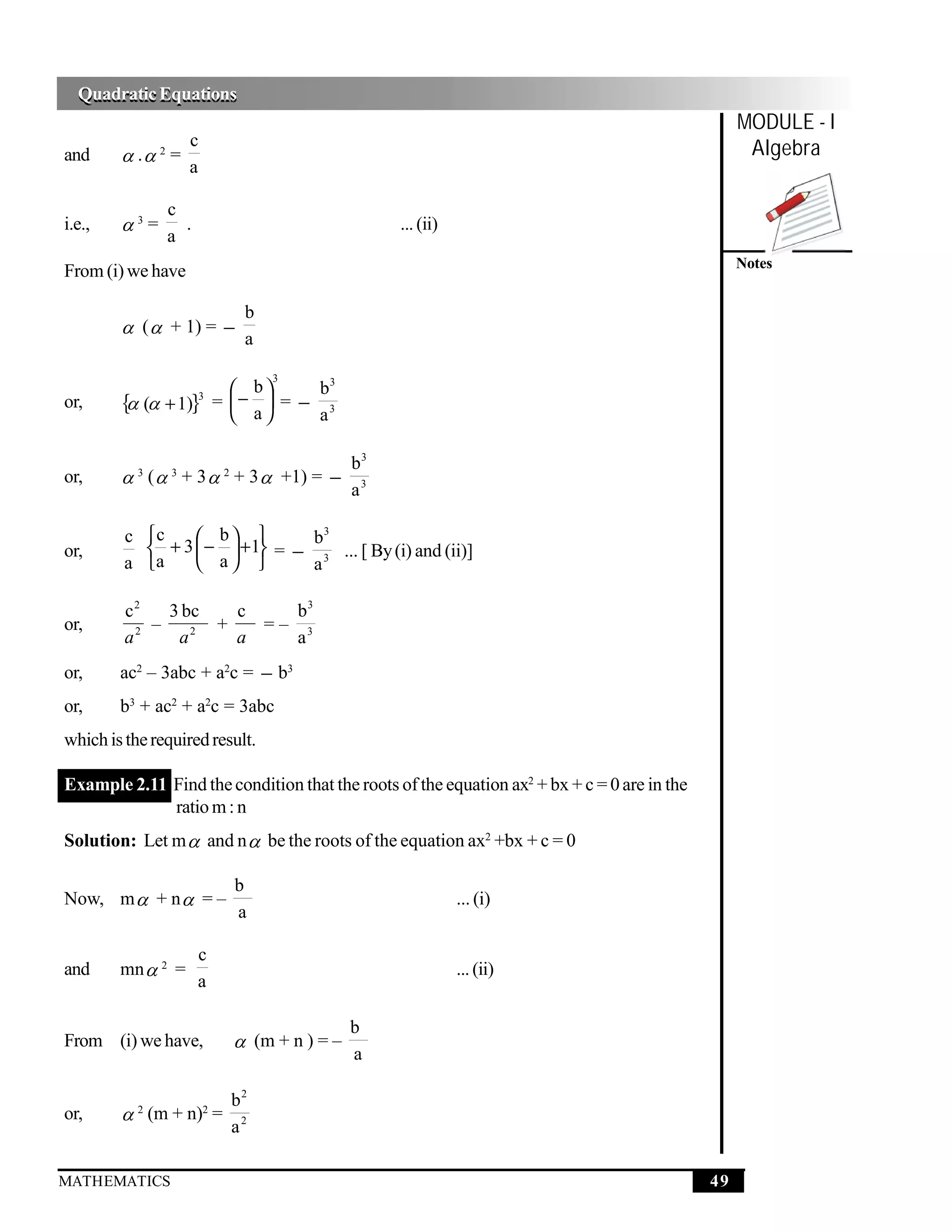Quadratic Equations
  Quadratic Equations
                                                                                                  MODULE - I
and      . 2 =
                 c                                                                                 Algebra
                 a

               c
i.e.,   3=      .                               ... (ii)
               a
                                                                                                  Notes
From (i) we have

                            b
         (  + 1) = −
                            a

                                3
                           b      b3
or,     { ( + 1)}  3
                         = −  = − 3
                           a      a

                                            b3
or,      3 (  3 + 3  2 + 3  +1) = −
                                            a3

         c c      b           3

or,          + 3  −  +1 = − b3 ... [ By (i) and (ii)]
         a a      a         a

         c2   3 bc   c   b3
or,         –      +   =– 3
         a2    a2    a   a
or,     ac2 – 3abc + a2c = − b3
or,     b3 + ac2 + a2c = 3abc
which is the required result.

Example 2.11 Find the condition that the roots of the equation ax2 + bx + c = 0 are in the
             ratio m : n
Solution: Let m  and n  be the roots of the equation ax2 +bx + c = 0

                           b
Now, m  + n  = –                                          ... (i)
                           a

                     c
and     mn  2 =                                            ... (ii)
                     a

                                            b
From (i) we have,           (m + n ) = –
                                            a

                           b2
or,      (m + n)2 =
           2
                           a2

MATHEMATICS                                                                                  49
 