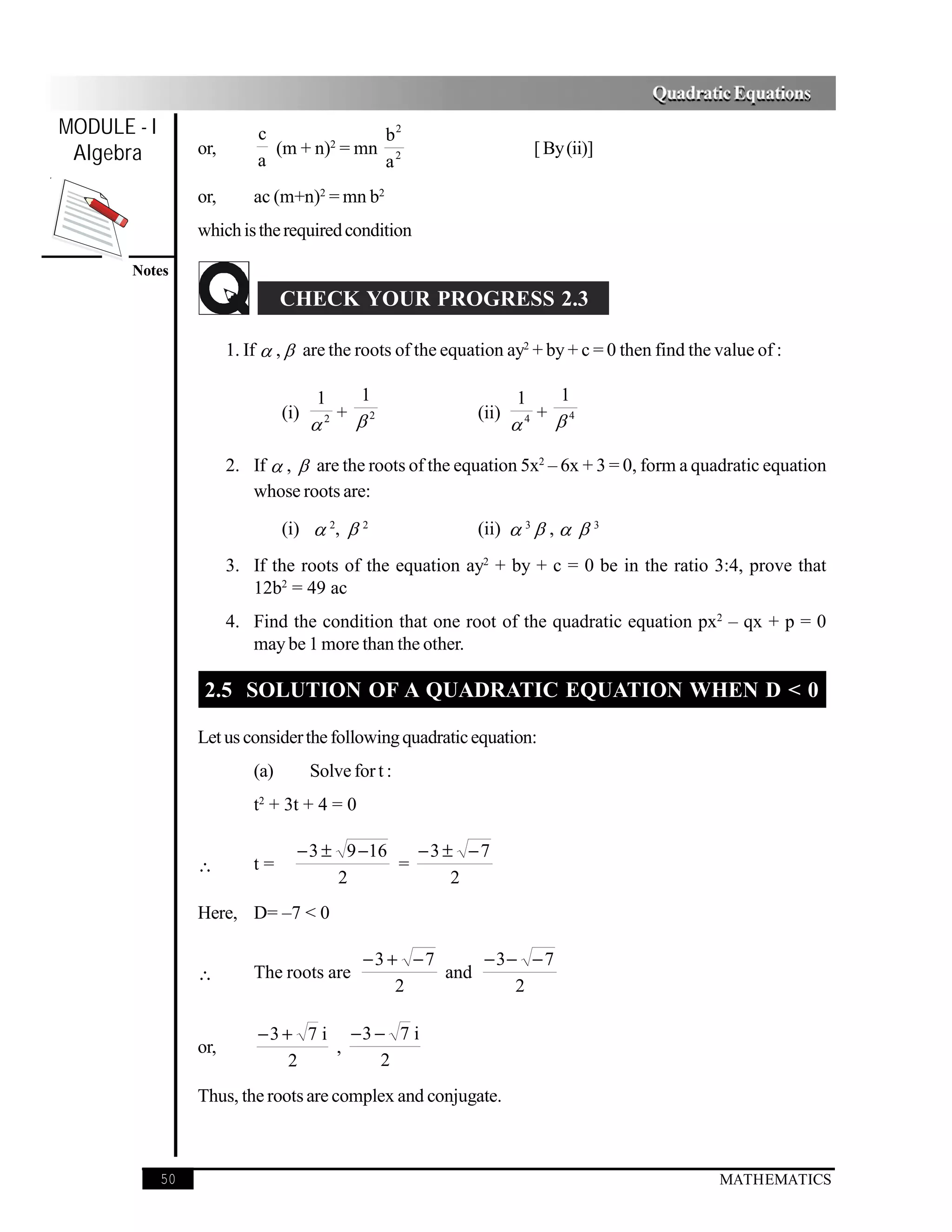 Quadratic Equations
MODULE - I                  c              b2
 Algebra          or,
                            a
                              (m + n)2 = mn 2
                                           a
                                                                         [ By (ii)]

                  or,       ac (m+n)2 = mn b2
                  which is the required condition

       Notes
                                  CHECK YOUR PROGRESS 2.3

                        1. If  ,  are the roots of the equation ay2 + by + c = 0 then find the value of :

                                         1  1                       1   1
                                  (i)     + 2               (ii)     + 4
                                         2
                                                                    4



                        2. If  ,  are the roots of the equation 5x2 – 6x + 3 = 0, form a quadratic equation
                           whose roots are:

                                  (i)  2,  2               (ii)  3  ,   3
                        3. If the roots of the equation ay2 + by + c = 0 be in the ratio 3:4, prove that
                           12b2 = 49 ac
                        4. Find the condition that one root of the quadratic equation px2 – qx + p = 0
                           may be 1 more than the other.

                   2.5 SOLUTION OF A QUADRATIC EQUATION WHEN D < 0

                  Let us consider the following quadratic equation:
                            (a)         Solve for t :
                            t2 + 3t + 4 = 0

                                    − 3 ± 9 −16   −3 ± −7
                  ∴         t=                  =
                                         2            2
                  Here, D= –7 < 0

                                                −3 + −7     −3− − 7
                  ∴         The roots are               and
                                                    2          2

                            − 3 + 7 i −3 − 7 i
                  or,                ,
                                 2        2
                  Thus, the roots are complex and conjugate.



             50                                                                                  MATHEMATICS
 