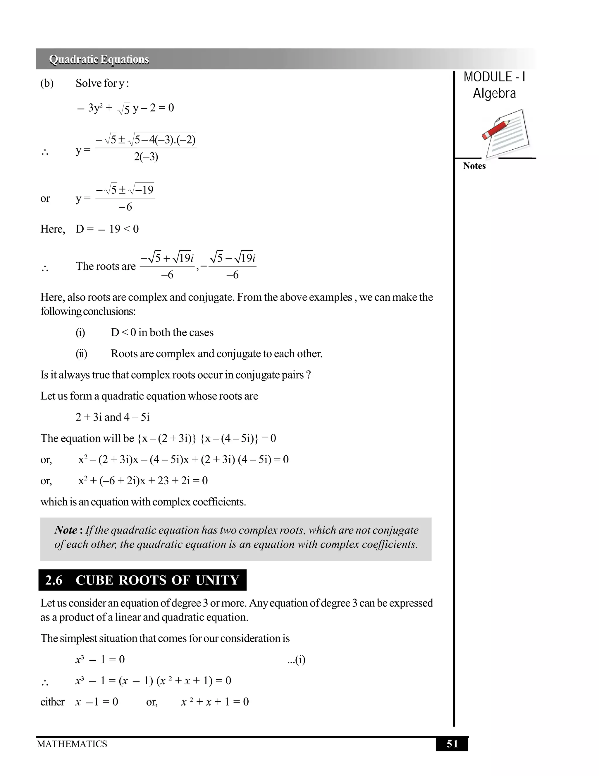 Quadratic Equations
  Quadratic Equations
(b)       Solve for y :                                                                           MODULE - I
                                                                                                   Algebra
          − 3y2 + 5 y – 2 = 0

                 − 5 ± 5 − 4(−3).(−2)
∴         y=
                       2(−3)
                                                                                                  Notes

                 − 5 ± −19
or        y=
                     −6
Here, D = − 19 < 0

                          − 5 + 19i    5 − 19i
∴         The roots are             ,−
                             −6          −6
Here, also roots are complex and conjugate. From the above examples , we can make the
following conclusions:
          (i)       D < 0 in both the cases
          (ii)      Roots are complex and conjugate to each other.
Is it always true that complex roots occur in conjugate pairs ?
Let us form a quadratic equation whose roots are
          2 + 3i and 4 – 5i
The equation will be {x – (2 + 3i)} {x – (4 – 5i)} = 0
or,        x2 – (2 + 3i)x – (4 – 5i)x + (2 + 3i) (4 – 5i) = 0
or,        x2 + (–6 + 2i)x + 23 + 2i = 0
which is an equation with complex coefficients.

      Note : If the quadratic equation has two complex roots, which are not conjugate
      of each other, the quadratic equation is an equation with complex coefficients.


 2.6 CUBE ROOTS OF UNITY
Let us consider an equation of degree 3 or more. Any equation of degree 3 can be expressed
as a product of a linear and quadratic equation.
The simplest situation that comes for our consideration is
          x³ − 1 = 0                                        ...(i)
∴         x³ − 1 = (x − 1) (x ² + x + 1) = 0
either x − 1 = 0           or,     x²+x+1=0


MATHEMATICS                                                                                  51
 