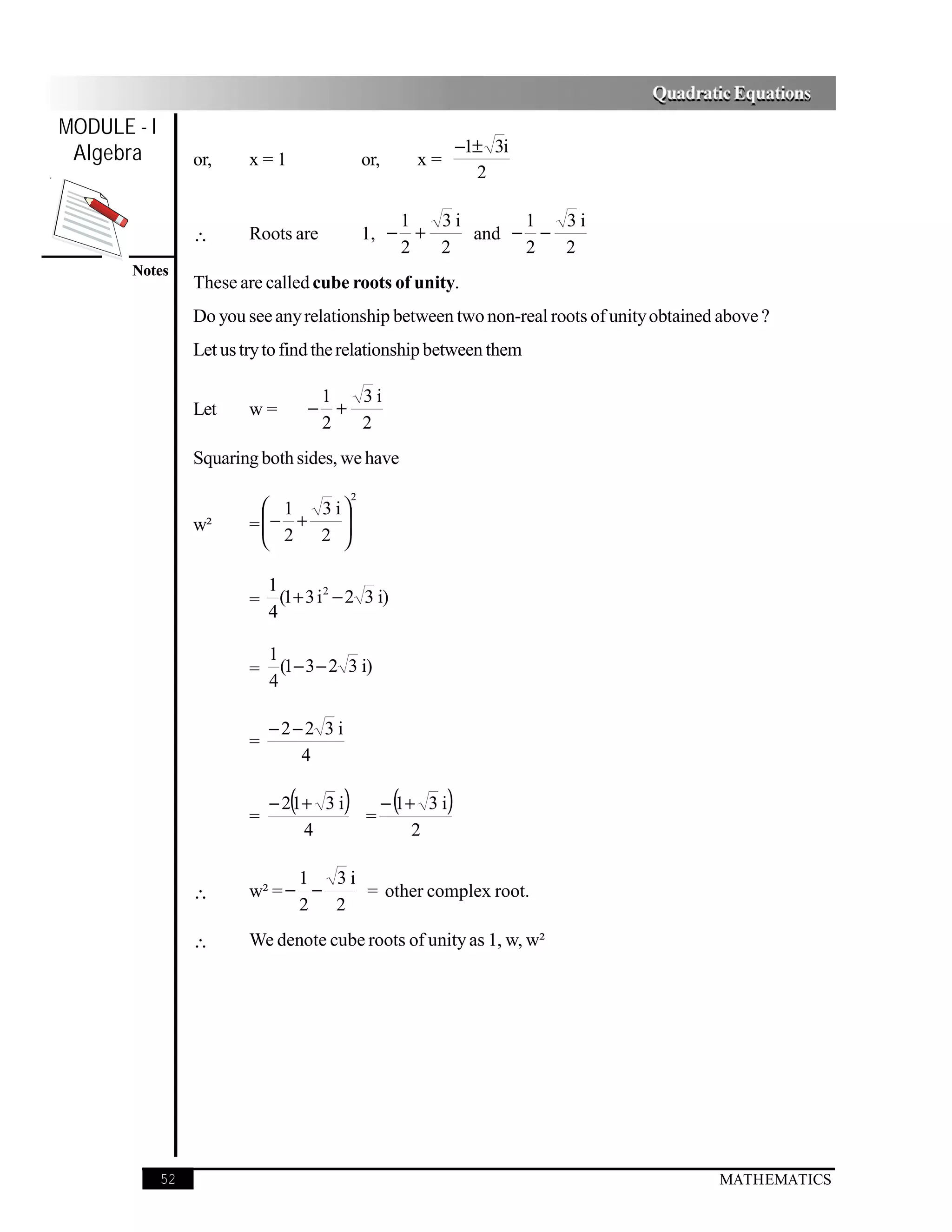 Quadratic Equations
MODULE - I
 Algebra                                                                −1± 3i
                  or,     x=1                      or,        x=
                                                                          2

                                                       1  3i      1  3i
                  ∴       Roots are                1, − +    and − −
                                                       2  2       2  2
       Notes
                  These are called cube roots of unity.
                  Do you see any relationship between two non-real roots of unity obtained above ?
                  Let us try to find the relationship between them

                                      1  3i
                  Let     w=         − +
                                      2  2
                  Squaring both sides, we have
                                               2
                             1  3 i
                          = − +
                             2     
                                 2 
                  w²
                                   

                              1
                          =     (1+ 3 i 2 − 2 3 i)
                              4

                              1
                          =     (1− 3 − 2 3 i)
                              4

                              −2−2 3 i
                          =
                                 4


                          =
                                 (
                              − 2 1+ 3 i   )       =
                                                          (
                                                         − 1+ 3 i   )
                                   4                         2

                                1  3i
                  ∴       w² = − −    = other complex root.
                                2 2
                  ∴       We denote cube roots of unity as 1, w, w²




             52                                                                            MATHEMATICS
 