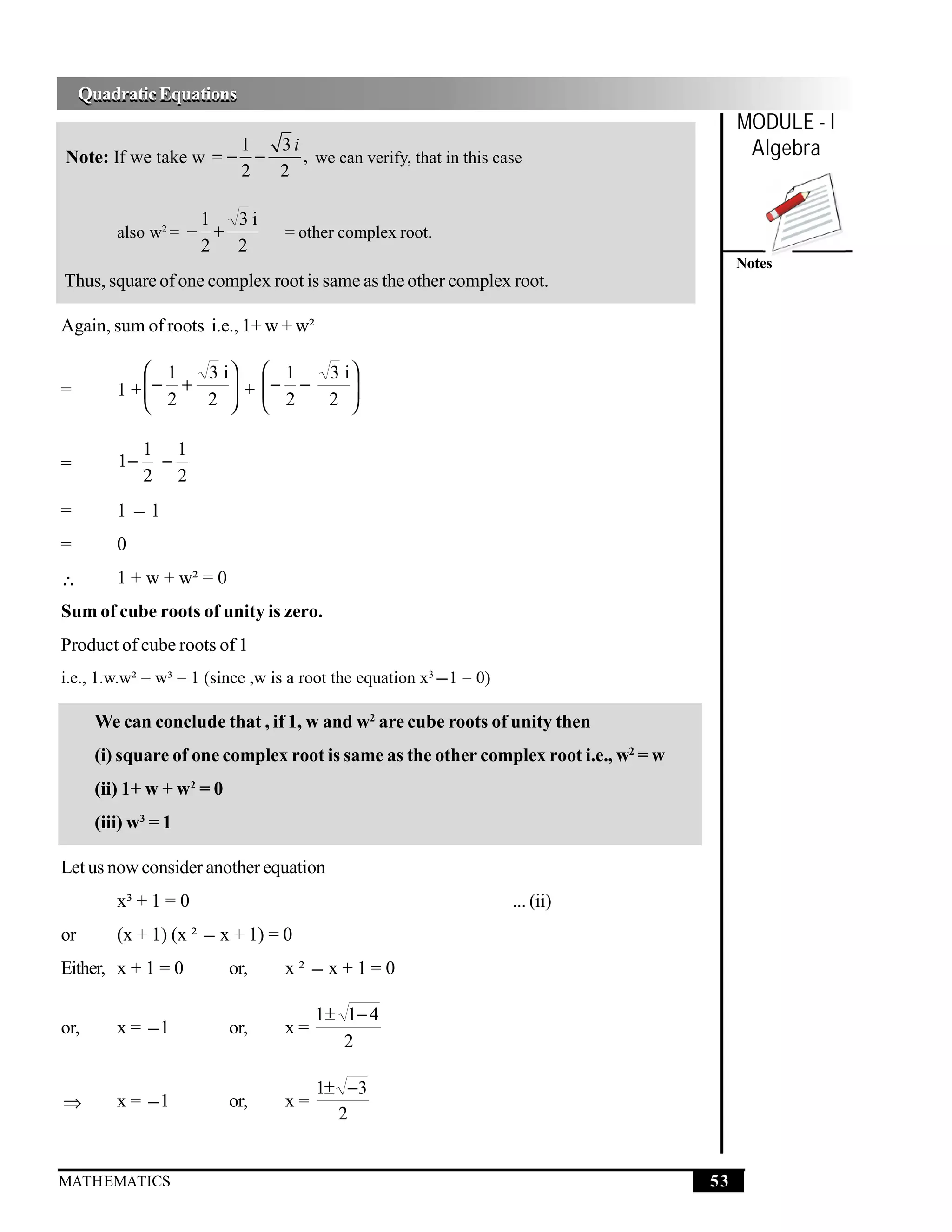 Quadratic Equations
     Quadratic Equations
                                                                                           MODULE - I
                      1
Note: If we take w = − −
                         3i
                            , we can verify, that in this case                              Algebra
                      2  2

                      1     3i
         also w2 = − +            = other complex root.
                      2     2
                                                                                           Notes
Thus, square of one complex root is same as the other complex root.

Again, sum of roots i.e., 1+ w + w²

              1  3 i  1               3 i
         1 + − +
              2      + − −               
                  2   2                2 
=
                                         

              1 1
=        1−    −
              2 2
=        1−1
=        0
∴        1 + w + w² = 0
Sum of cube roots of unity is zero.
Product of cube roots of 1
i.e., 1.w.w² = w³ = 1 (since ,w is a root the equation x3 − 1 = 0)

      We can conclude that , if 1, w and w2 are cube roots of unity then
      (i) square of one complex root is same as the other complex root i.e., w2 = w
      (ii) 1+ w + w2 = 0
      (iii) w3 = 1

Let us now consider another equation
         x³ + 1 = 0                                                  ... (ii)
or       (x + 1) (x ² − x + 1) = 0
Either, x + 1 = 0          or,    x² −x+1=0

                                       1± 1− 4
or,      x = −1            or,    x=
                                          2

                                       1± −3
⇒        x = −1            or,    x=
                                         2


MATHEMATICS                                                                           53
 
