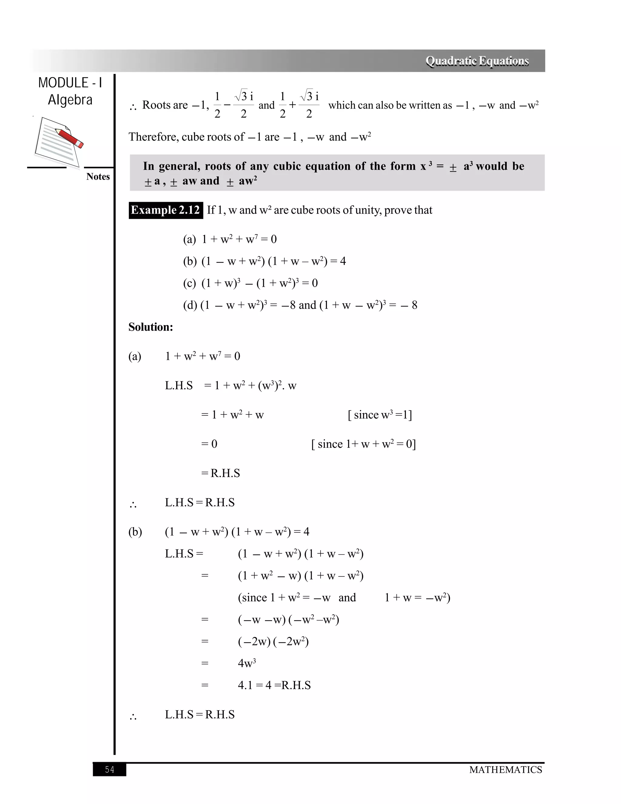 Quadratic Equations
MODULE - I
 Algebra          ∴ Roots are − 1,
                                       1
                                         −
                                           3i    1
                                              and +
                                                    3i
                                                       which can also be written as − 1 , − w and − w2
                                       2   2     2  2
                  Therefore, cube roots of − 1 are − 1 , − w and − w2

                        In general, roots of any cubic equation of the form x 3 = ± a3 would be
       Notes
                        ± a , ± aw and ± aw2

                  Example 2.12 If 1, w and w² are cube roots of unity, prove that

                               (a) 1 + w2 + w7 = 0
                               (b) (1 − w + w2) (1 + w – w2) = 4
                               (c) (1 + w)3 − (1 + w2)3 = 0
                               (d) (1 − w + w2)3 = − 8 and (1 + w − w2)3 = − 8
                  Solution:

                  (a)       1 + w2 + w7 = 0

                            L.H.S = 1 + w2 + (w3)2. w

                                   = 1 + w2 + w                       [ since w3 =1]

                                   =0                          [ since 1+ w + w2 = 0]

                                   = R.H.S

                  ∴         L.H.S = R.H.S

                  (b)       (1 − w + w2) (1 + w – w2) = 4
                            L.H.S =         (1 − w + w2) (1 + w – w2)
                                   =        (1 + w2 − w) (1 + w – w2)
                                            (since 1 + w2 = − w and           1 + w = − w2)
                                   =        ( − w − w) ( − w2 –w2)
                                   =        ( − 2w) ( − 2w2)
                                   =        4w3
                                   =        4.1 = 4 =R.H.S

                  ∴         L.H.S = R.H.S



             54                                                                                 MATHEMATICS
 