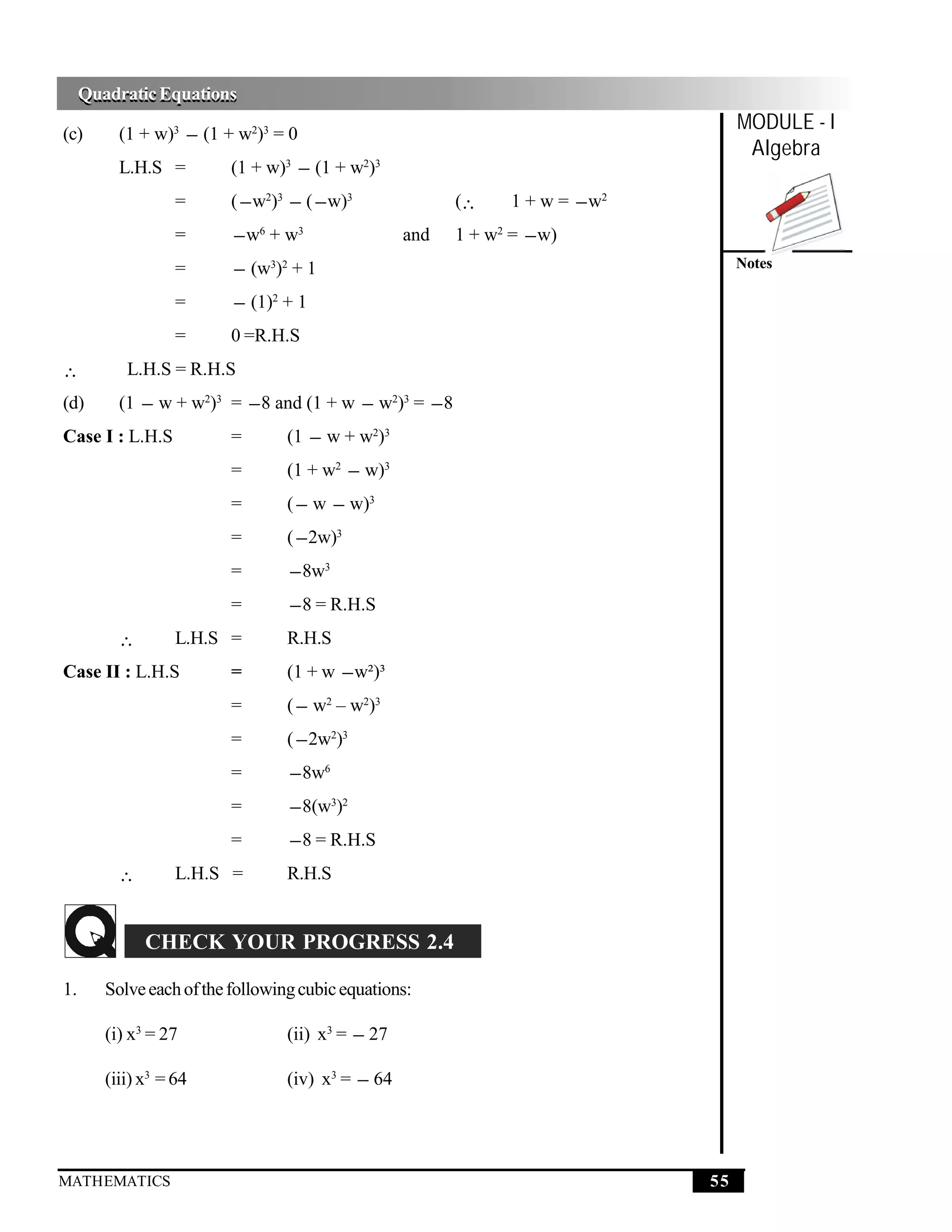 Quadratic Equations
     Quadratic Equations

(c)       (1 + w)3 − (1 + w2)3 = 0
                                                                                    MODULE - I
                                                                                     Algebra
          L.H.S =         (1 + w)3 − (1 + w2)3
                   =      ( − w2)3 − ( − w)3             (∴     1 + w = − w2
                   =      − w6 + w3                and   1 + w2 = − w)
                   =      − (w3)2 + 1                                               Notes

                   =      − (1)2 + 1
                   =      0 =R.H.S
∴          L.H.S = R.H.S
(d)       (1 − w + w2)3 = − 8 and (1 + w − w2)3 = − 8
Case I : L.H.S            =       (1 − w + w2)3
                          =       (1 + w2 − w)3
                          =       ( − w − w)3
                          =       ( − 2w)3
                          =       − 8w3
                          =       − 8 = R.H.S
          ∴        L.H.S =        R.H.S
Case II : L.H.S           =       (1 + w − w²)³
                          =       ( − w2 – w2)3
                          =       ( − 2w2)3
                          =       − 8w6
                          =       − 8(w3)2
                          =       − 8 = R.H.S
          ∴        L.H.S =        R.H.S


              CHECK YOUR PROGRESS 2.4

1.      Solve each of the following cubic equations:

        (i) x3 = 27               (ii) x3 = − 27

        (iii) x3 = 64             (iv) x3 = − 64




MATHEMATICS                                                                    55
 